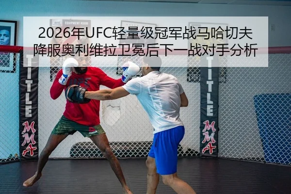 2026年UFC轻量级冠军战马哈切夫降服奥利维拉卫冕后下一战对手分析