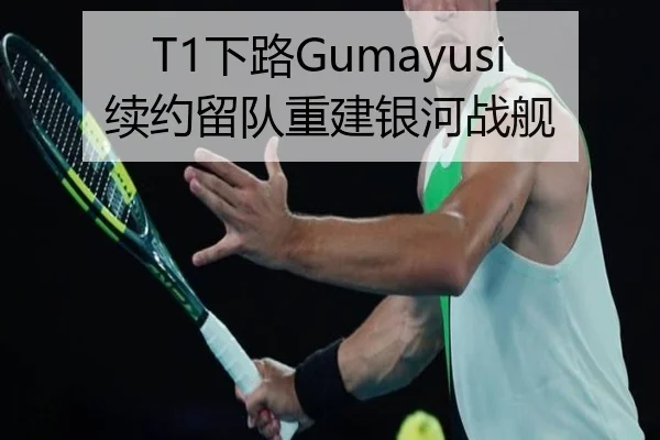 T1下路Gumayusi续约留队重建银河战舰