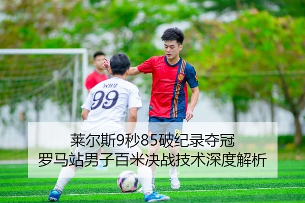 莱尔斯9秒85破纪录夺冠 罗马站男子百米决战技术深度解析