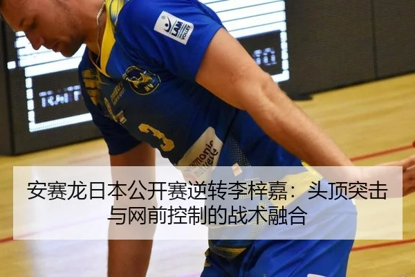 安赛龙日本公开赛逆转李梓嘉：头顶突击与网前控制的战术融合